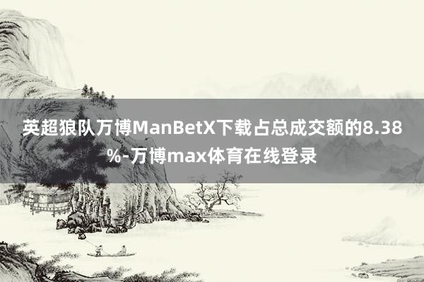 英超狼队万博ManBetX下载占总成交额的8.38%-万博max体育在线登录