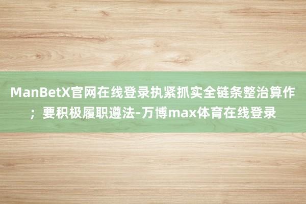 ManBetX官网在线登录执紧抓实全链条整治算作；要积极履职遵法-万博max体育在线登录