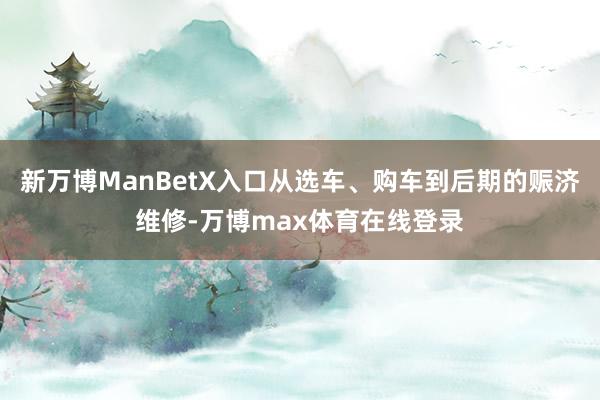 新万博ManBetX入口从选车、购车到后期的赈济维修-万博max体育在线登录