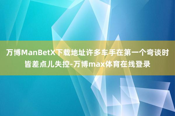 万博ManBetX下载地址许多车手在第一个弯谈时皆差点儿失控-万博max体育在线登录