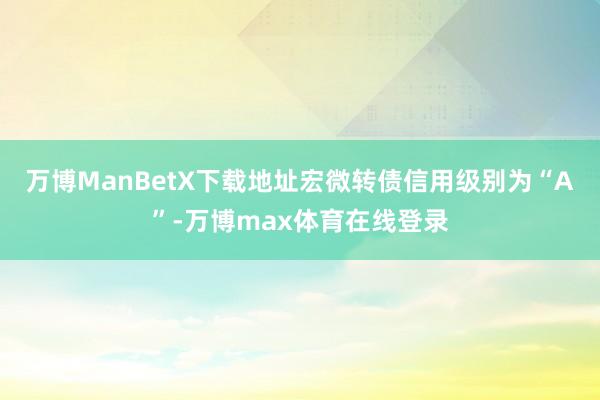 万博ManBetX下载地址宏微转债信用级别为“A”-万博max体育在线登录