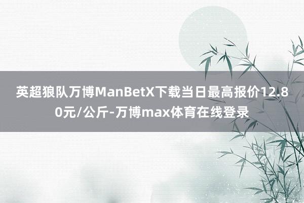 英超狼队万博ManBetX下载当日最高报价12.80元/公斤-万博max体育在线登录