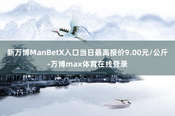 新万博ManBetX入口当日最高报价9.00元/公斤-万博max体育在线登录