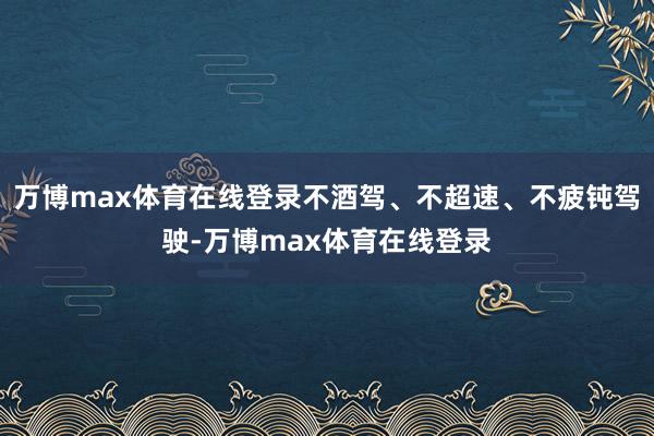 万博max体育在线登录不酒驾、不超速、不疲钝驾驶-万博max体育在线登录