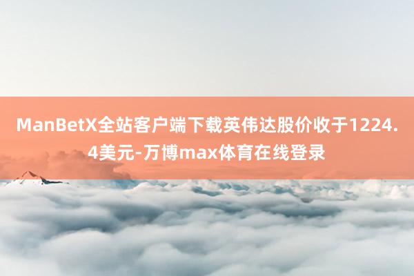 ManBetX全站客户端下载英伟达股价收于1224.4美元-万博max体育在线登录