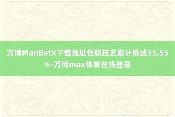 万博ManBetX下载地址任职技艺累计陈述35.53%-万博max体育在线登录