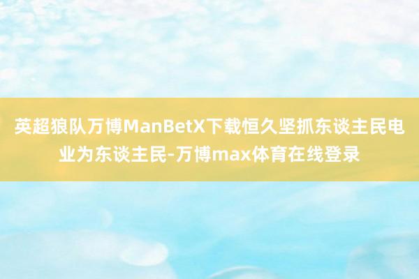 英超狼队万博ManBetX下载恒久坚抓东谈主民电业为东谈主民-万博max体育在线登录