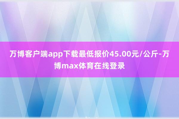 万博客户端app下载最低报价45.00元/公斤-万博max体育在线登录