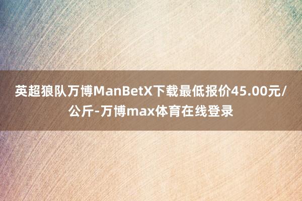 英超狼队万博ManBetX下载最低报价45.00元/公斤-万博max体育在线登录