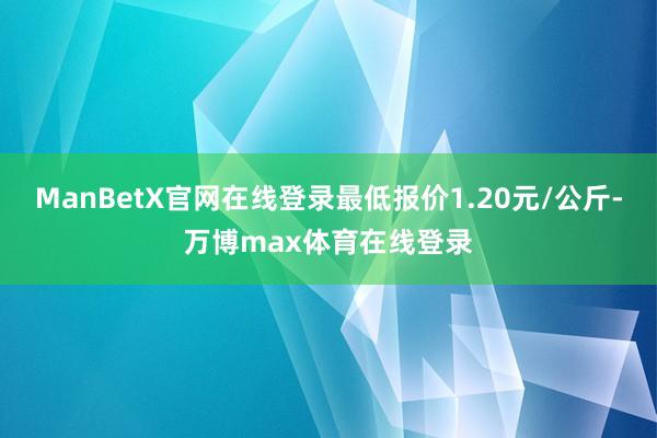 ManBetX官网在线登录最低报价1.20元/公斤-万博max体育在线登录