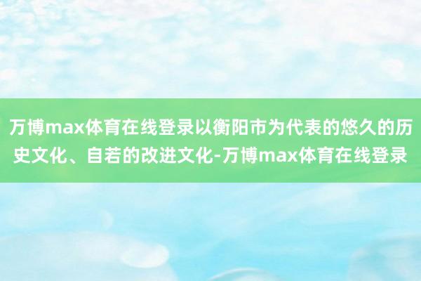 万博max体育在线登录以衡阳市为代表的悠久的历史文化、自若的改进文化-万博max体育在线登录