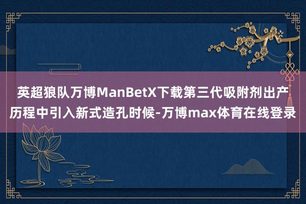 英超狼队万博ManBetX下载第三代吸附剂出产历程中引入新式造孔时候-万博max体育在线登录