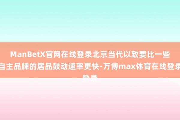 ManBetX官网在线登录北京当代以致要比一些自主品牌的居品鼓动速率更快-万博max体育在线登录