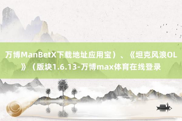 万博ManBetX下载地址应用宝）、　　《坦克风浪OL》（版块1.6.13-万博max体育在线登录