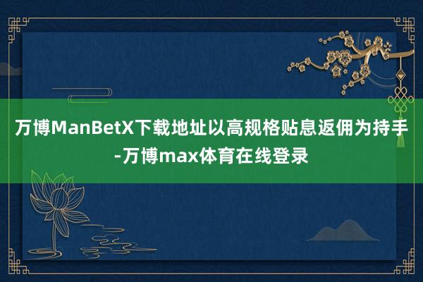 万博ManBetX下载地址以高规格贴息返佣为持手-万博max体育在线登录