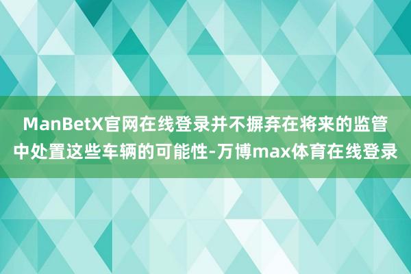 ManBetX官网在线登录并不摒弃在将来的监管中处置这些车辆的可能性-万博max体育在线登录