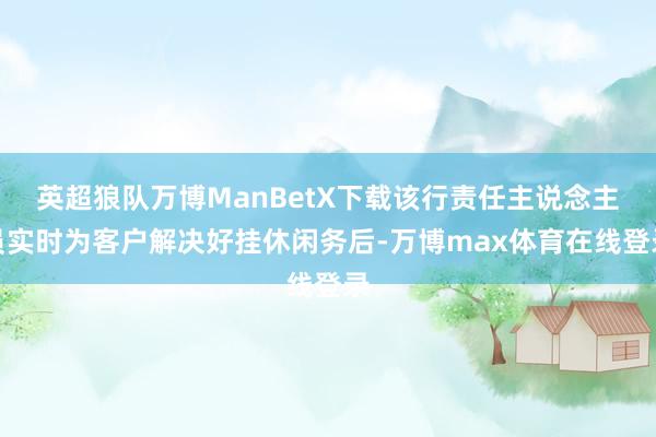 英超狼队万博ManBetX下载该行责任主说念主员实时为客户解决好挂休闲务后-万博max体育在线登录