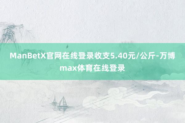 ManBetX官网在线登录收支5.40元/公斤-万博max体育在线登录