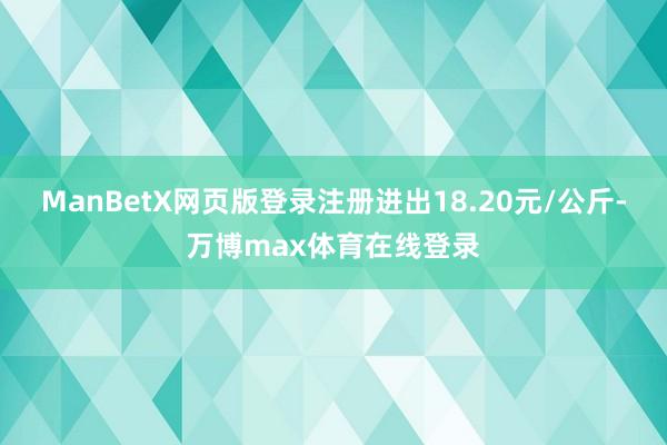 ManBetX网页版登录注册进出18.20元/公斤-万博max体育在线登录