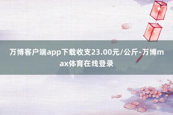 万博客户端app下载收支23.00元/公斤-万博max体育在线登录