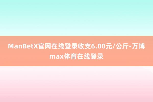 ManBetX官网在线登录收支6.00元/公斤-万博max体育在线登录