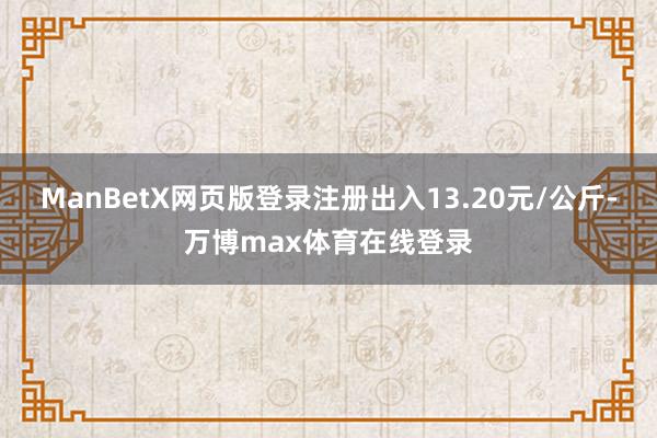 ManBetX网页版登录注册出入13.20元/公斤-万博max体育在线登录