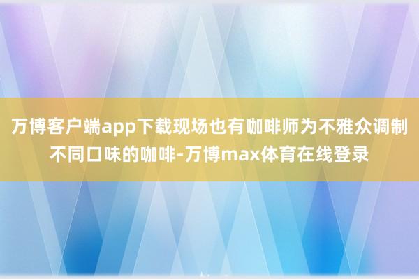 万博客户端app下载现场也有咖啡师为不雅众调制不同口味的咖啡-万博max体育在线登录