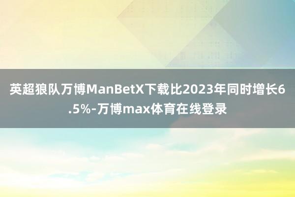 英超狼队万博ManBetX下载比2023年同时增长6.5%-万博max体育在线登录