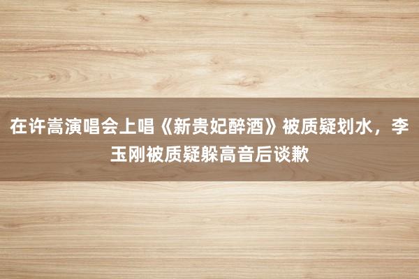 在许嵩演唱会上唱《新贵妃醉酒》被质疑划水，李玉刚被质疑躲高音后谈歉