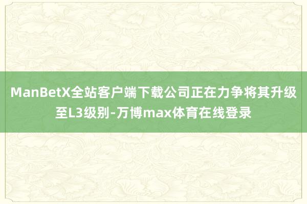 ManBetX全站客户端下载公司正在力争将其升级至L3级别-万博max体育在线登录