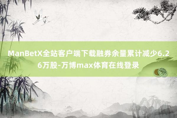 ManBetX全站客户端下载融券余量累计减少6.26万股-万博max体育在线登录