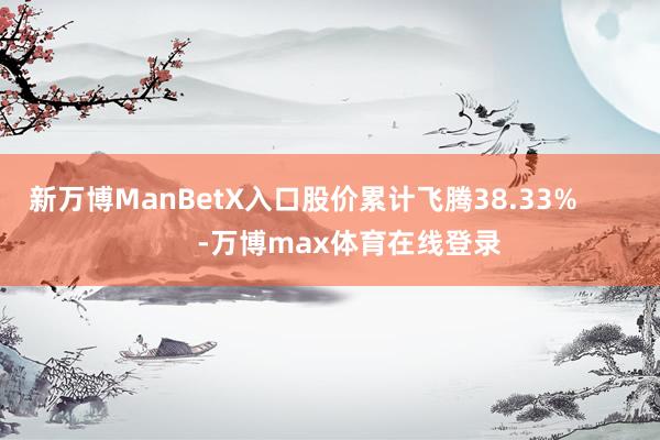 新万博ManBetX入口股价累计飞腾38.33%            -万博max体育在线登录