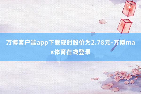 万博客户端app下载现时股价为2.78元-万博max体育在线登录