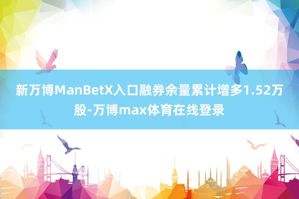 新万博ManBetX入口融券余量累计增多1.52万股-万博max体育在线登录