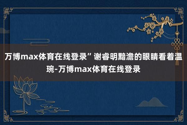 万博max体育在线登录”谢睿明黯澹的眼睛看着温琬-万博max体育在线登录