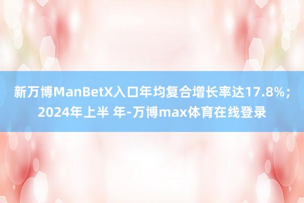 新万博ManBetX入口年均复合增长率达17.8%；2024年上半 年-万博max体育在线登录