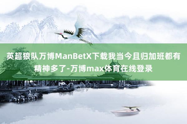 英超狼队万博ManBetX下载我当今且归加班都有精神多了-万博max体育在线登录