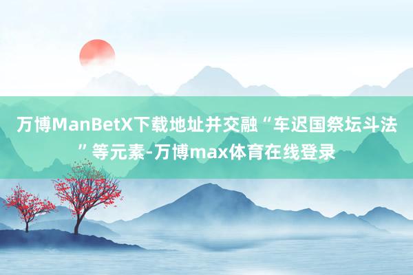 万博ManBetX下载地址并交融“车迟国祭坛斗法”等元素-万博max体育在线登录