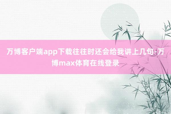 万博客户端app下载往往时还会给我讲上几句-万博max体育在线登录