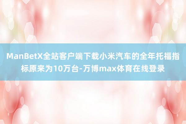 ManBetX全站客户端下载小米汽车的全年托福指标原来为10万台-万博max体育在线登录