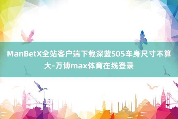 ManBetX全站客户端下载深蓝S05车身尺寸不算大-万博max体育在线登录