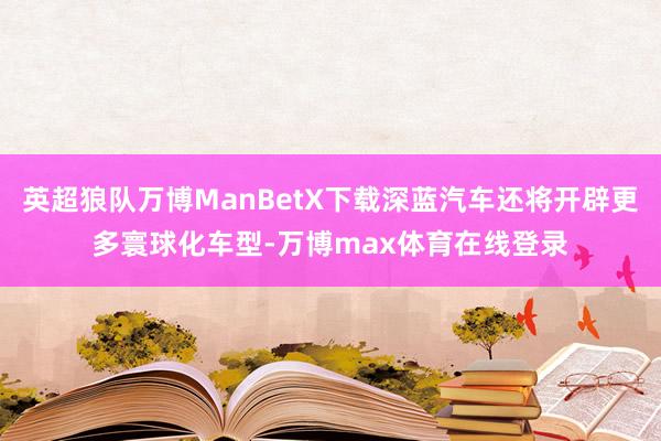 英超狼队万博ManBetX下载深蓝汽车还将开辟更多寰球化车型-万博max体育在线登录