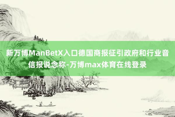 新万博ManBetX入口德国商报征引政府和行业音信报说念称-万博max体育在线登录