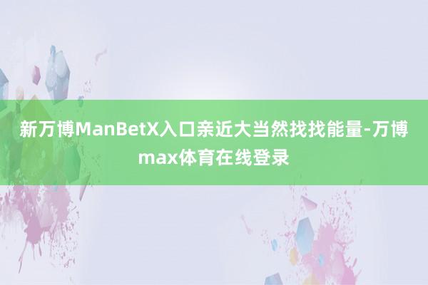 新万博ManBetX入口亲近大当然找找能量-万博max体育在线登录