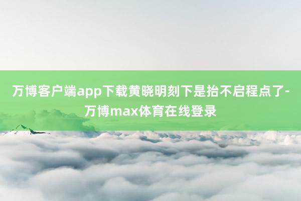 万博客户端app下载黄晓明刻下是抬不启程点了-万博max体育在线登录