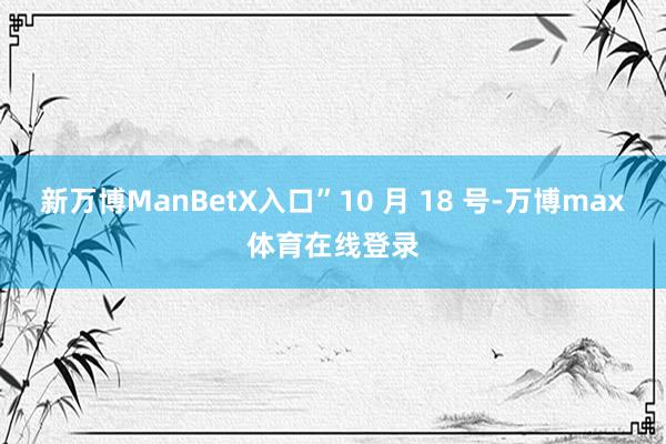 新万博ManBetX入口”10 月 18 号-万博max体育在线登录