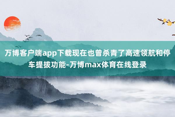 万博客户端app下载现在也曾杀青了高速领航和停车提拔功能-万博max体育在线登录