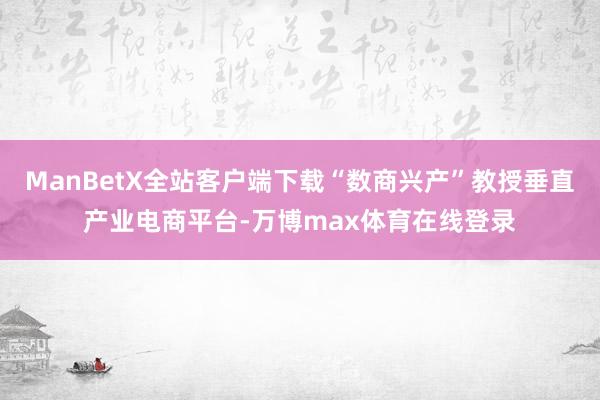 ManBetX全站客户端下载“数商兴产”教授垂直产业电商平台-万博max体育在线登录