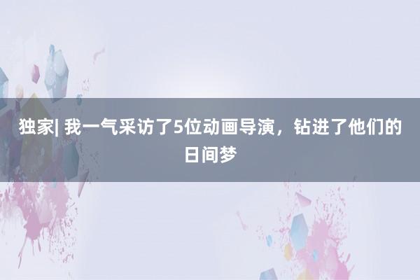 独家| 我一气采访了5位动画导演，钻进了他们的日间梦