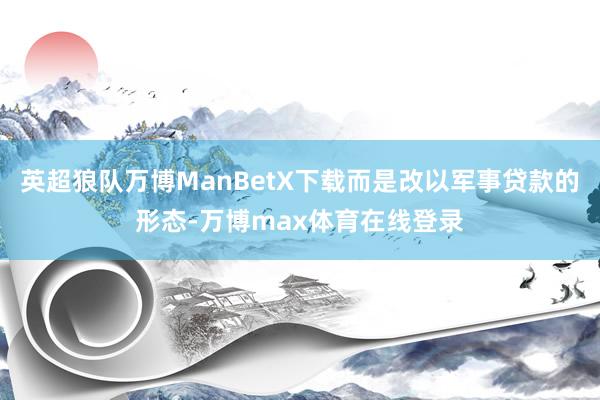 英超狼队万博ManBetX下载而是改以军事贷款的形态-万博max体育在线登录